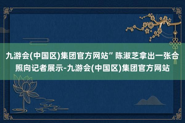 九游会(中国区)集团官方网站”陈淑芝拿出一张合照向记者展示-九游会(中国区)集团官方网站
