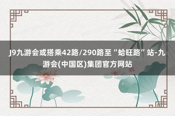 J9九游会或搭乘42路/290路至“蛤旺路”站-九游会(中国区)集团官方网站