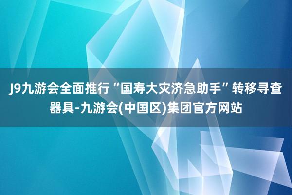 J9九游会全面推行“国寿大灾济急助手”转移寻查器具-九游会(中国区)集团官方网站