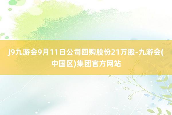 J9九游会9月11日公司回购股份21万股-九游会(中国区)集团官方网站