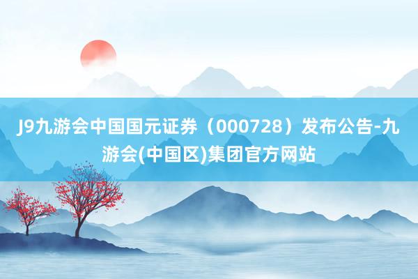 J9九游会中国国元证券（000728）发布公告-九游会(中国区)集团官方网站