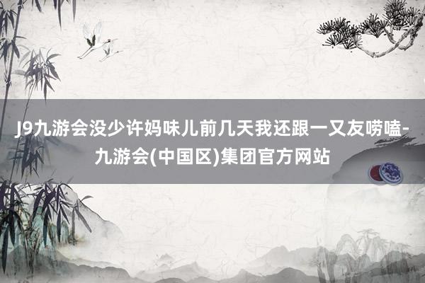 J9九游会没少许妈味儿前几天我还跟一又友唠嗑-九游会(中国区)集团官方网站