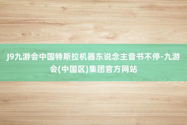 J9九游会中国特斯拉机器东说念主音书不停-九游会(中国区)集团官方网站
