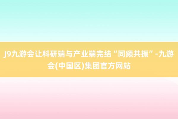 J9九游会让科研端与产业端完结“同频共振”-九游会(中国区)集团官方网站