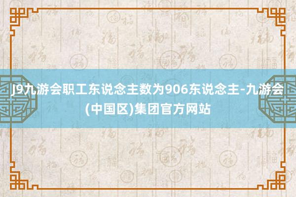 J9九游会职工东说念主数为906东说念主-九游会(中国区)集团官方网站