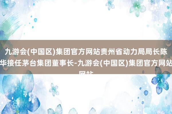 九游会(中国区)集团官方网站贵州省动力局局长陈华接任茅台集团董事长-九游会(中国区)集团官方网站