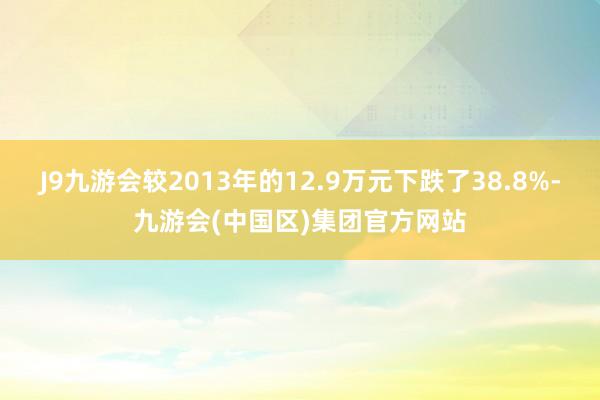 J9九游会较2013年的12.9万元下跌了38.8%-九游会(中国区)集团官方网站