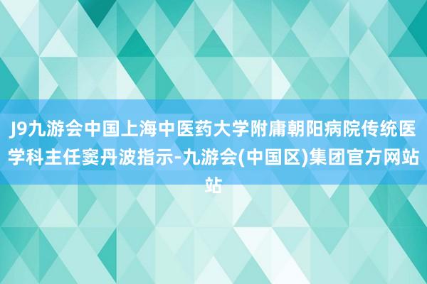 J9九游会中国上海中医药大学附庸朝阳病院传统医学科主任窦丹波指示-九游会(中国区)集团官方网站