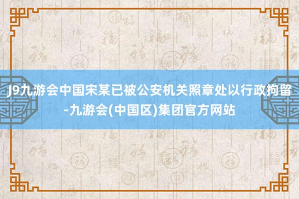 J9九游会中国宋某已被公安机关照章处以行政拘留-九游会(中国区)集团官方网站
