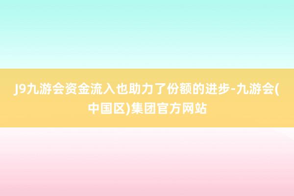 J9九游会　　资金流入也助力了份额的进步-九游会(中国区)集团官方网站