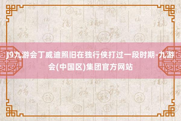 J9九游会丁威迪照旧在独行侠打过一段时期-九游会(中国区)集团官方网站
