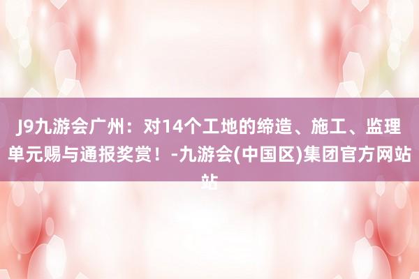 J9九游会广州：对14个工地的缔造、施工、监理单元赐与通报奖赏！-九游会(中国区)集团官方网站