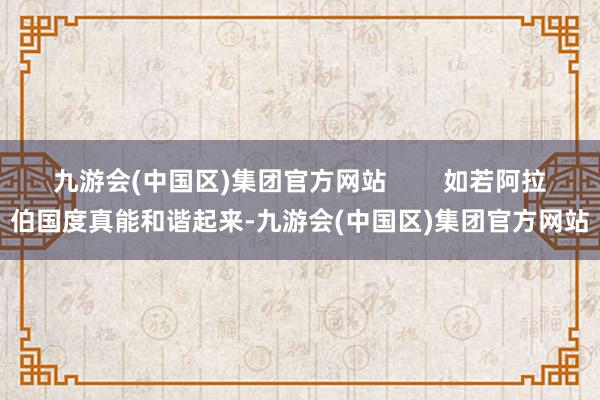 九游会(中国区)集团官方网站        如若阿拉伯国度真能和谐起来-九游会(中国区)集团官方网站