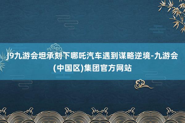 J9九游会坦承刻下哪吒汽车遇到谋略逆境-九游会(中国区)集团官方网站