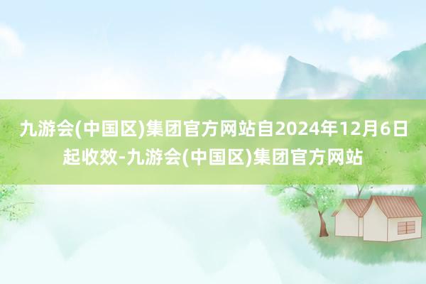 九游会(中国区)集团官方网站自2024年12月6日起收效-九游会(中国区)集团官方网站