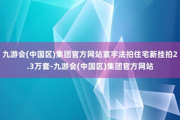 九游会(中国区)集团官方网站寰宇法拍住宅新挂拍2.3万套-九游会(中国区)集团官方网站