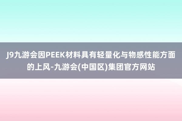 J9九游会因PEEK材料具有轻量化与物感性能方面的上风-九游会(中国区)集团官方网站