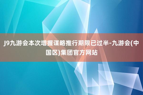 J9九游会本次增握谋略推行期限已过半-九游会(中国区)集团官方网站