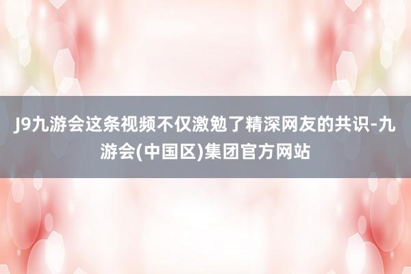 J9九游会这条视频不仅激勉了精深网友的共识-九游会(中国区)集团官方网站