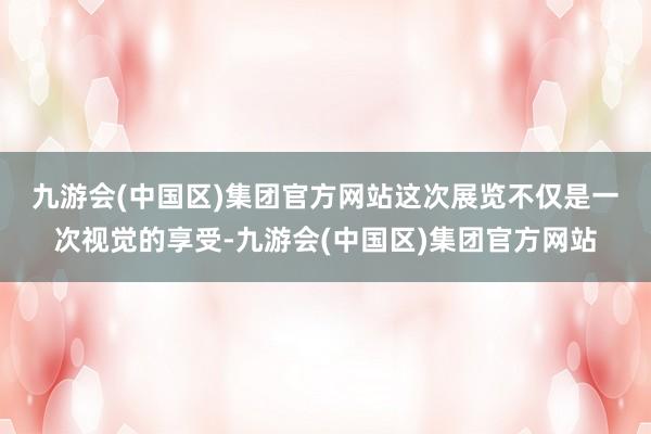 九游会(中国区)集团官方网站　　这次展览不仅是一次视觉的享受-九游会(中国区)集团官方网站