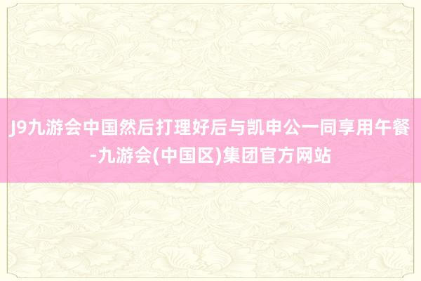 J9九游会中国然后打理好后与凯申公一同享用午餐-九游会(中国区)集团官方网站