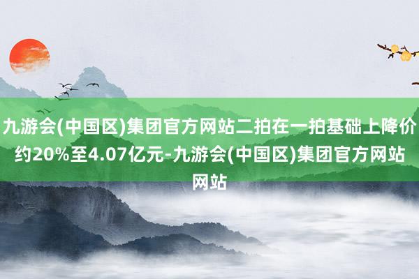 九游会(中国区)集团官方网站二拍在一拍基础上降价约20%至4.07亿元-九游会(中国区)集团官方网站