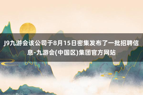 J9九游会该公司于8月15日密集发布了一批招聘信息-九游会(中国区)集团官方网站