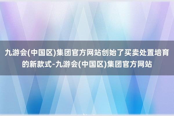九游会(中国区)集团官方网站创始了买卖处置培育的新款式-九游会(中国区)集团官方网站