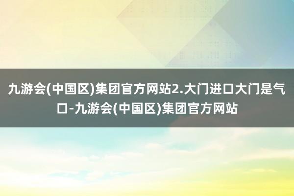 九游会(中国区)集团官方网站2.大门进口大门是气口-九游会(中国区)集团官方网站
