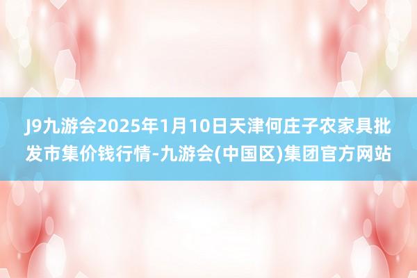 J9九游会2025年1月10日天津何庄子农家具批发市集价钱行情-九游会(中国区)集团官方网站