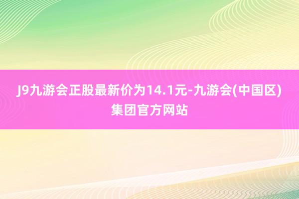 J9九游会正股最新价为14.1元-九游会(中国区)集团官方网站