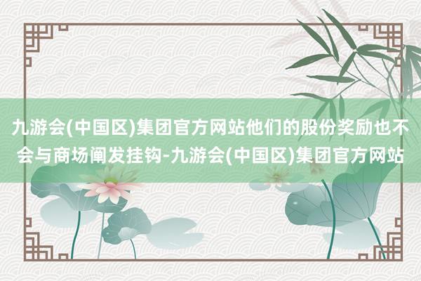 九游会(中国区)集团官方网站他们的股份奖励也不会与商场阐发挂钩-九游会(中国区)集团官方网站