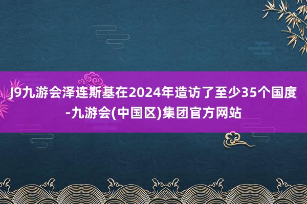 J9九游会泽连斯基在2024年造访了至少35个国度-九游会(中国区)集团官方网站