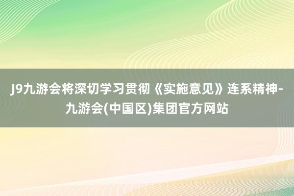 J9九游会将深切学习贯彻《实施意见》连系精神-九游会(中国区)集团官方网站
