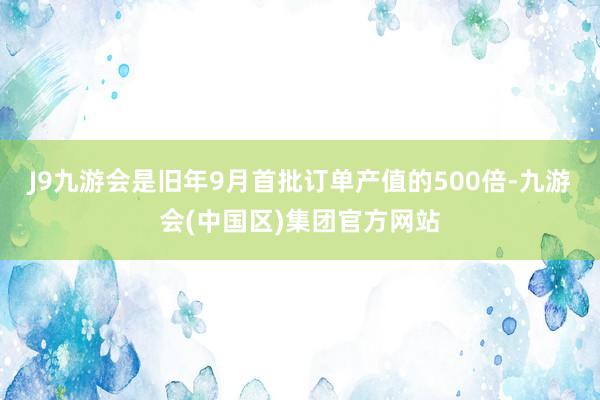 J9九游会是旧年9月首批订单产值的500倍-九游会(中国区)集团官方网站