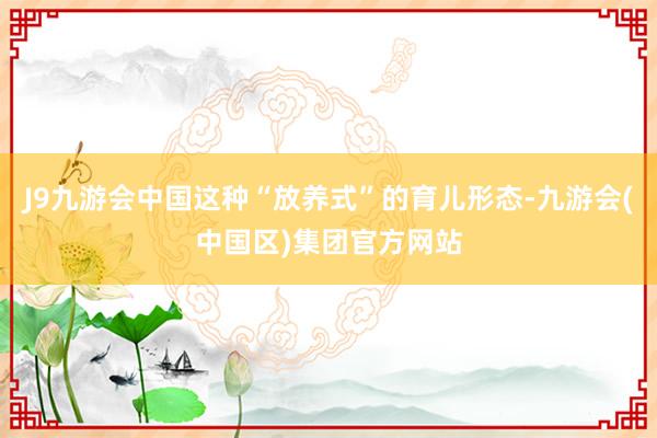 J9九游会中国这种“放养式”的育儿形态-九游会(中国区)集团官方网站