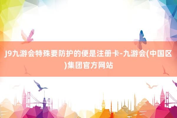 J9九游会特殊要防护的便是注册卡-九游会(中国区)集团官方网站