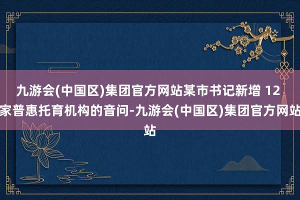 九游会(中国区)集团官方网站某市书记新增 12 家普惠托育机构的音问-九游会(中国区)集团官方网站