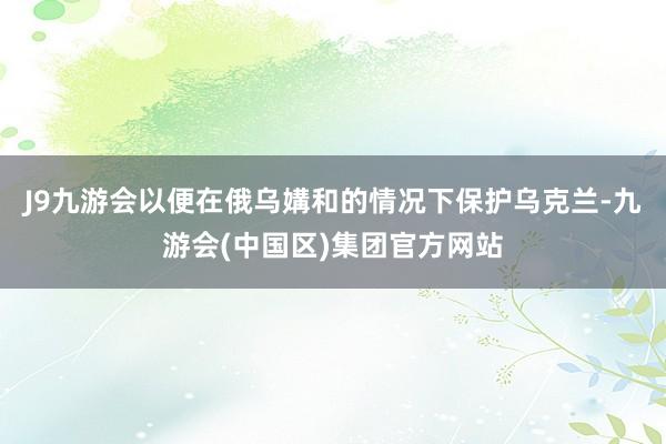 J9九游会以便在俄乌媾和的情况下保护乌克兰-九游会(中国区)集团官方网站