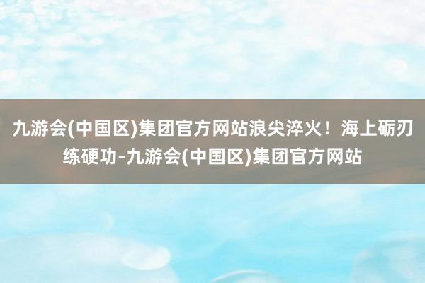 九游会(中国区)集团官方网站浪尖淬火！海上砺刃练硬功-九游会(中国区)集团官方网站