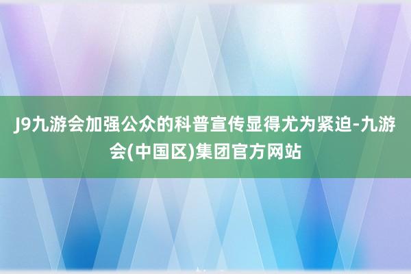 J9九游会加强公众的科普宣传显得尤为紧迫-九游会(中国区)集团官方网站