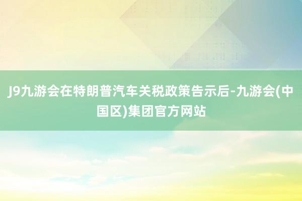 J9九游会在特朗普汽车关税政策告示后-九游会(中国区)集团官方网站
