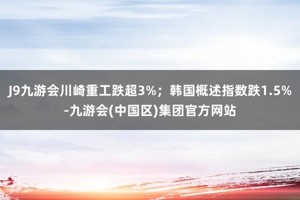 J9九游会川崎重工跌超3%；韩国概述指数跌1.5%-九游会(中国区)集团官方网站