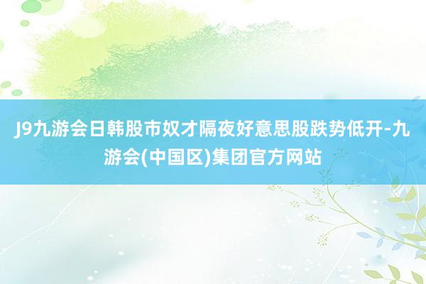 J9九游会日韩股市奴才隔夜好意思股跌势低开-九游会(中国区)集团官方网站
