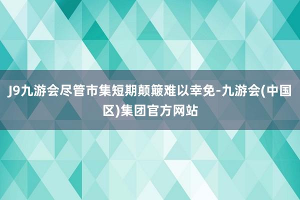 J9九游会尽管市集短期颠簸难以幸免-九游会(中国区)集团官方网站