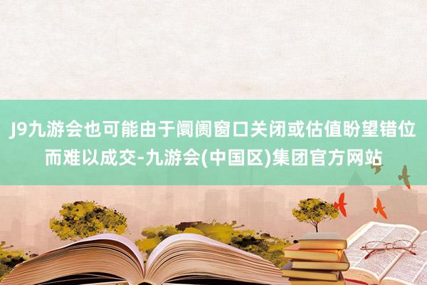 J9九游会也可能由于阛阓窗口关闭或估值盼望错位而难以成交-九游会(中国区)集团官方网站