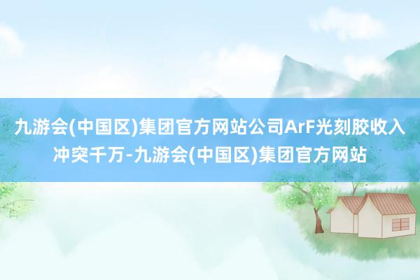 九游会(中国区)集团官方网站公司ArF光刻胶收入冲突千万-九游会(中国区)集团官方网站