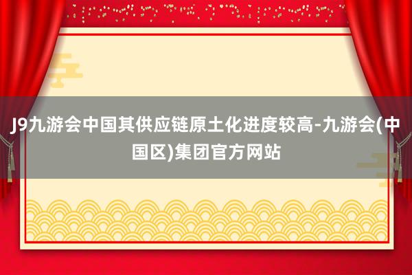 J9九游会中国其供应链原土化进度较高-九游会(中国区)集团官方网站