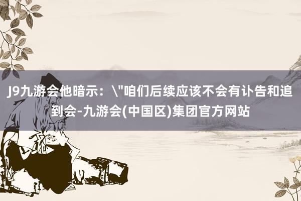 J9九游会他暗示：＂咱们后续应该不会有讣告和追到会-九游会(中国区)集团官方网站