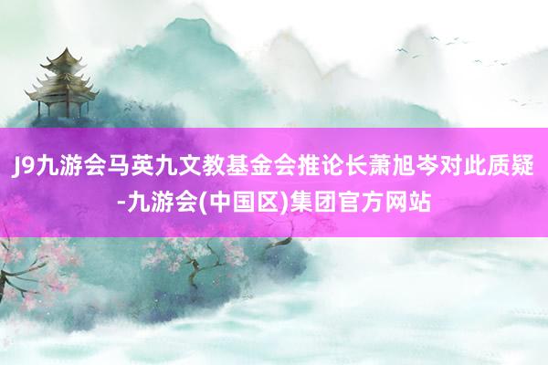 J9九游会马英九文教基金会推论长萧旭岑对此质疑-九游会(中国区)集团官方网站